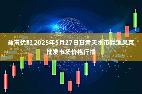盈富优配 2025年5月27日甘肃天水市瀛池果菜批发市场价格行情