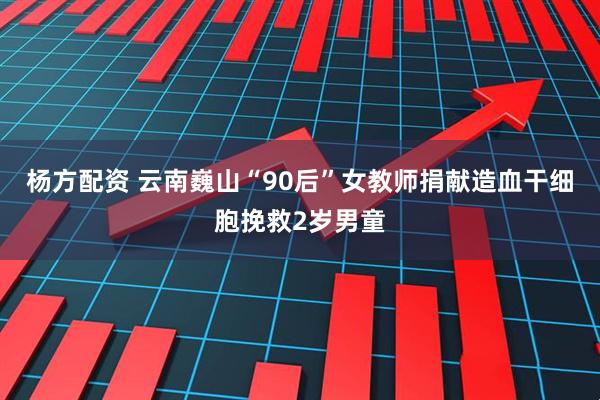 杨方配资 云南巍山“90后”女教师捐献造血干细胞挽救2岁男童