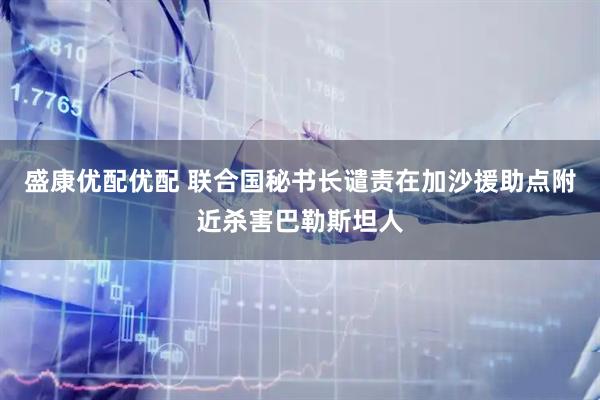盛康优配优配 联合国秘书长谴责在加沙援助点附近杀害巴勒斯坦人