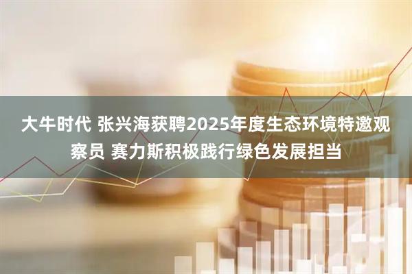 大牛时代 张兴海获聘2025年度生态环境特邀观察员 赛力斯积极践行绿色发展担当