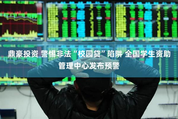 鼎豪投资 警惕非法“校园贷”陷阱 全国学生资助管理中心发布预警