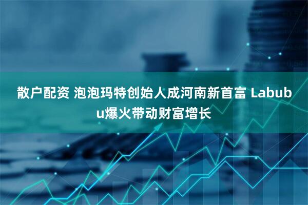 散户配资 泡泡玛特创始人成河南新首富 Labubu爆火带动财富增长