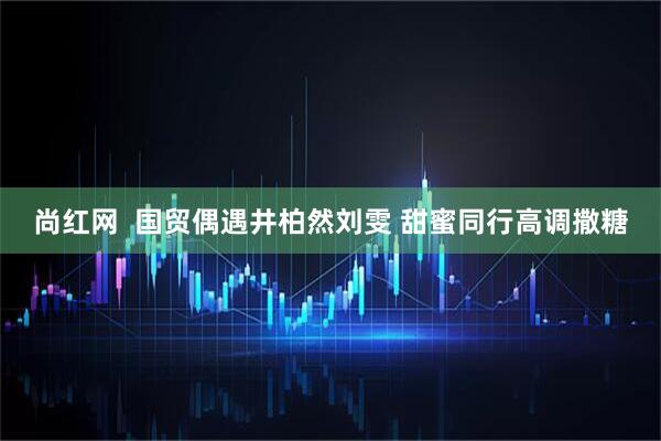 尚红网  国贸偶遇井柏然刘雯 甜蜜同行高调撒糖