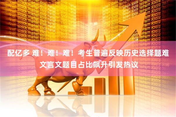 配亿多 难！难！难！考生普遍反映历史选择题难 文言文题目占比飙升引发热议