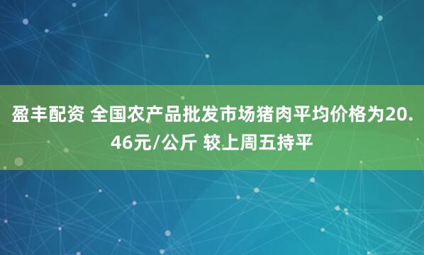 盈丰配资 全国农产品批发市场猪肉平均价格为20.46元/公斤 较上周五持平
