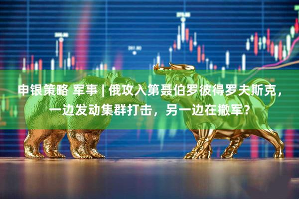 申银策略 军事 | 俄攻入第聂伯罗彼得罗夫斯克，一边发动集群打击，另一边在撤军？