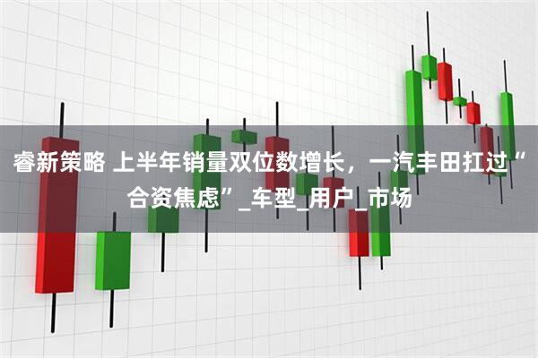 睿新策略 上半年销量双位数增长，一汽丰田扛过“合资焦虑”_车型_用户_市场