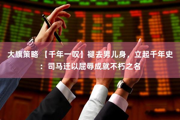 大旗策略 【千年一叹】褪去男儿身，立起千年史：司马迁以屈辱成就不朽之名