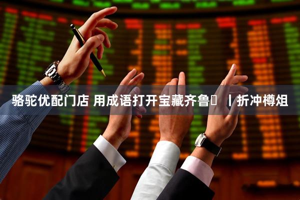骆驼优配门店 用成语打开宝藏齐鲁㉞丨折冲樽俎