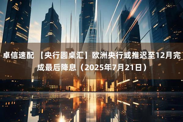 卓信速配 【央行圆桌汇】欧洲央行或推迟至12月完成最后降息（2025年7月21日）