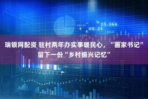 瑞银网配资 驻村两年办实事暖民心，“画家书记”留下一份“乡村振兴记忆”