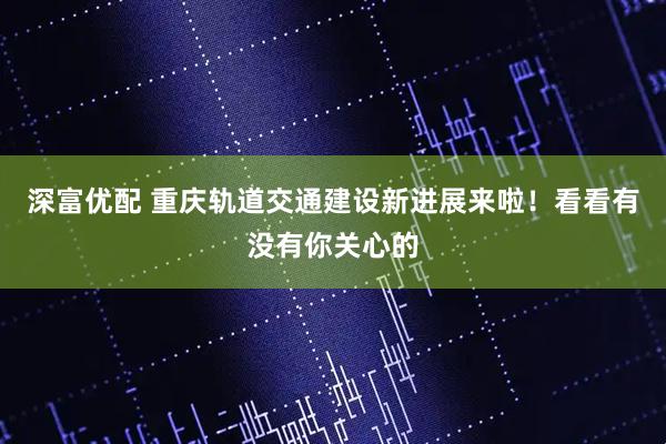深富优配 重庆轨道交通建设新进展来啦！看看有没有你关心的