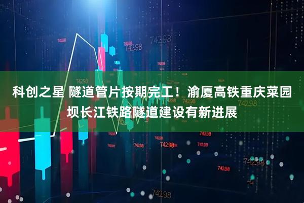 科创之星 隧道管片按期完工！渝厦高铁重庆菜园坝长江铁路隧道建设有新进展