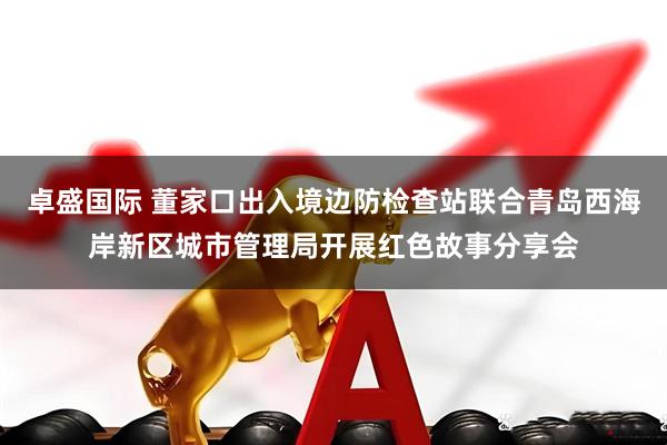 卓盛国际 董家口出入境边防检查站联合青岛西海岸新区城市管理局开展红色故事分享会