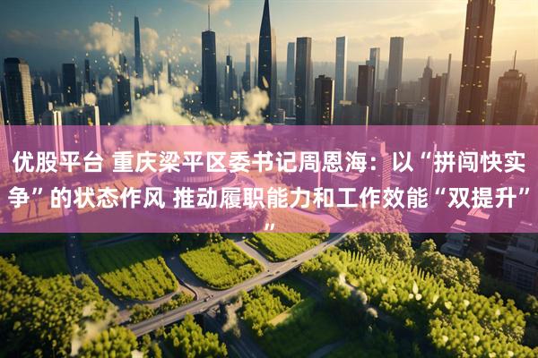 优股平台 重庆梁平区委书记周恩海：以“拼闯快实争”的状态作风 推动履职能力和工作效能“双提升”