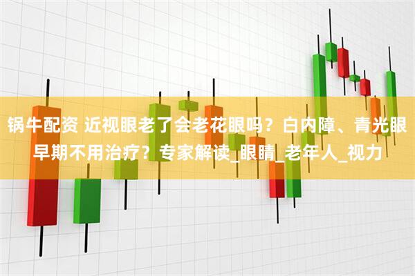 锅牛配资 近视眼老了会老花眼吗？白内障、青光眼早期不用治疗？专家解读_眼睛_老年人_视力