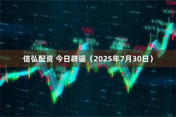 信弘配资 今日辟谣（2025年7月30日）