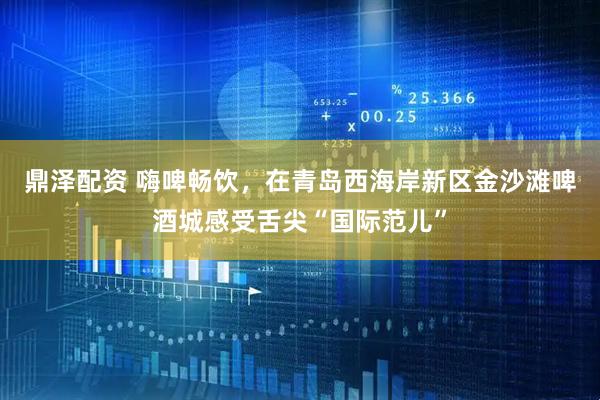 鼎泽配资 嗨啤畅饮，在青岛西海岸新区金沙滩啤酒城感受舌尖“国际范儿”