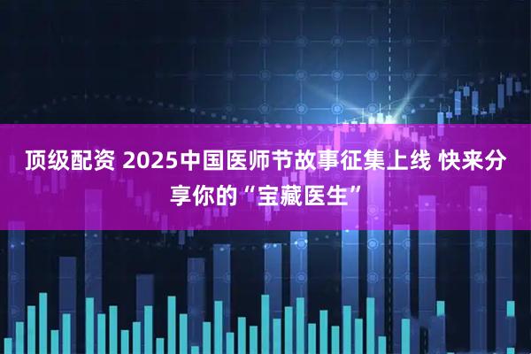 顶级配资 2025中国医师节故事征集上线 快来分享你的“宝藏医生”