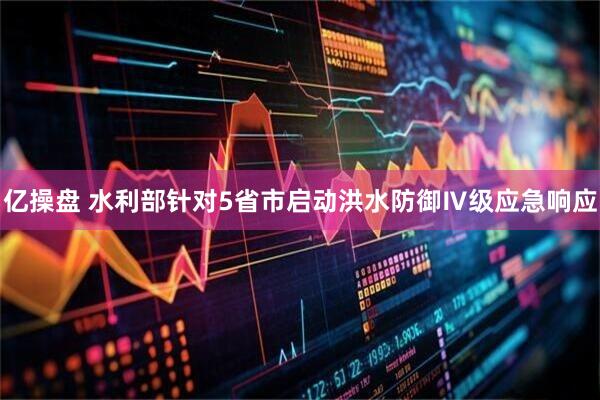 亿操盘 水利部针对5省市启动洪水防御Ⅳ级应急响应