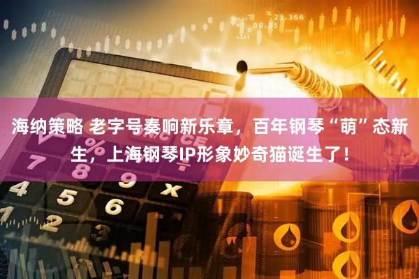 海纳策略 老字号奏响新乐章，百年钢琴“萌”态新生，上海钢琴IP形象妙奇猫诞生了！