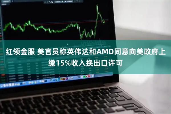 红领金服 美官员称英伟达和AMD同意向美政府上缴15%收入换出口许可