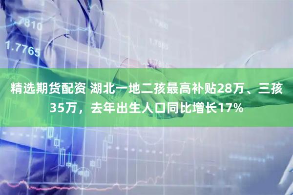 精选期货配资 湖北一地二孩最高补贴28万、三孩35万，去年出生人口同比增长17%