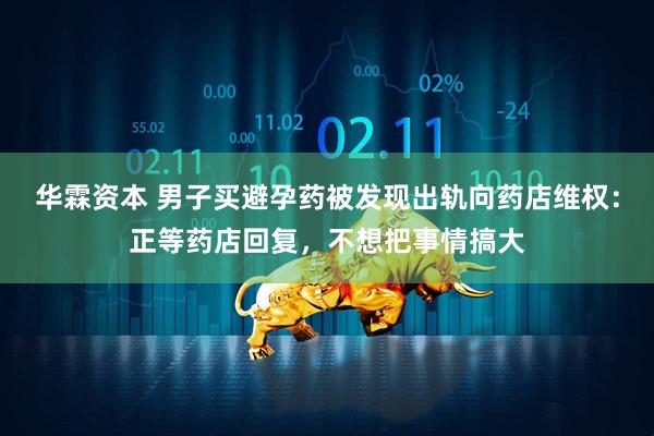 华霖资本 男子买避孕药被发现出轨向药店维权：正等药店回复，不想把事情搞大