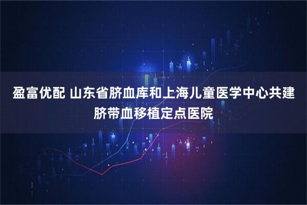 盈富优配 山东省脐血库和上海儿童医学中心共建脐带血移植定点医院
