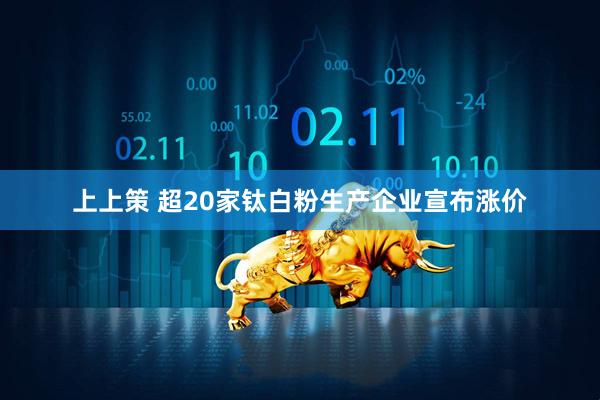 上上策 超20家钛白粉生产企业宣布涨价