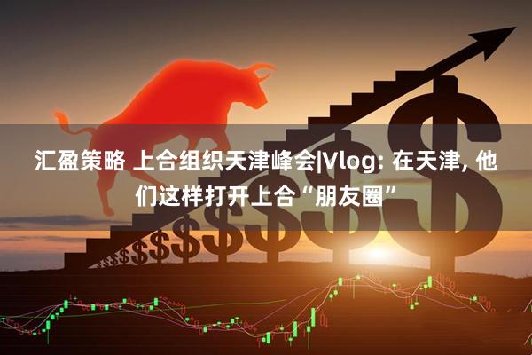 汇盈策略 上合组织天津峰会|Vlog: 在天津, 他们这样打开上合“朋友圈”
