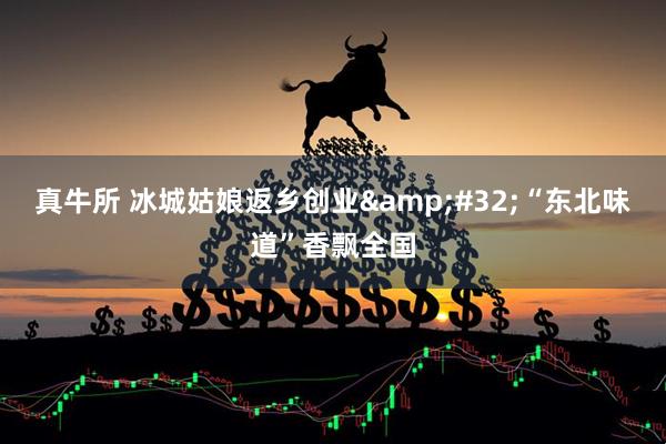 真牛所 冰城姑娘返乡创业 “东北味道”香飘全国