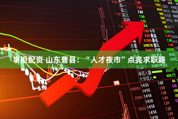 掌柜配资 山东曹县：“人才夜市”点亮求职路