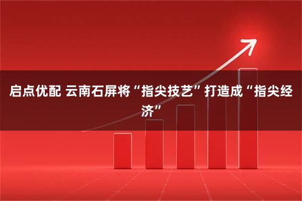 启点优配 云南石屏将“指尖技艺”打造成“指尖经济”