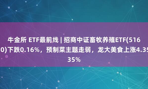 牛金所 ETF最前线 | 招商中证畜牧养殖ETF(516670)下跌0.16%，预制菜主题走弱，龙大美食上涨4.35%