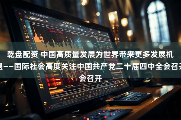 乾盘配资 中国高质量发展为世界带来更多发展机遇——国际社会高度关注中国共产党二十届四中全会召开