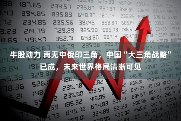 牛股动力 再无中俄印三角，中国“大三角战略”已成，未来世界格局清晰可见