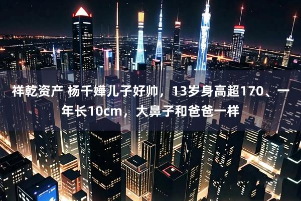祥乾资产 杨千嬅儿子好帅，13岁身高超170、一年长10cm，大鼻子和爸爸一样