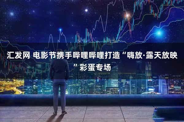 汇发网 电影节携手哔哩哔哩打造“嗨放·露天放映”彩蛋专场