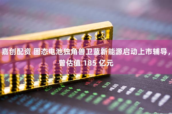 嘉创配资 固态电池独角兽卫蓝新能源启动上市辅导，曾估值 185 亿元