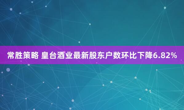 常胜策略 皇台酒业最新股东户数环比下降6.82%