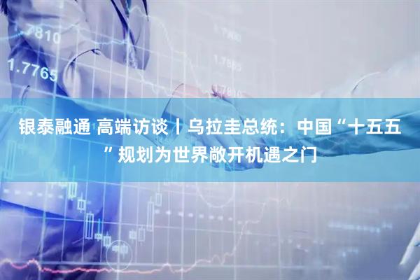 银泰融通 高端访谈丨乌拉圭总统：中国“十五五”规划为世界敞开机遇之门