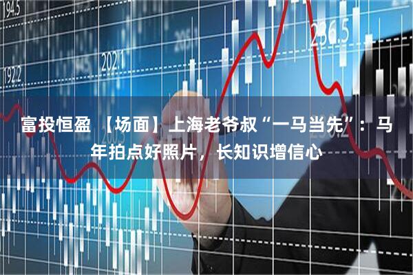 富投恒盈 【场面】上海老爷叔“一马当先”：马年拍点好照片，长知识增信心