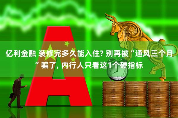 亿利金融 装修完多久能入住? 别再被“通风三个月”骗了, 内行人只看这1个硬指标