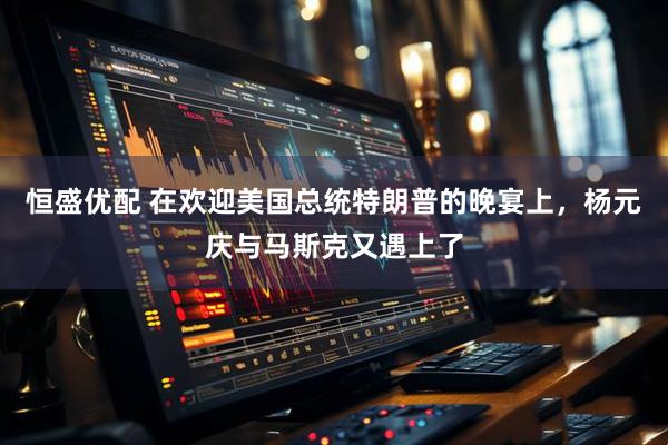 恒盛优配 在欢迎美国总统特朗普的晚宴上，杨元庆与马斯克又遇上了