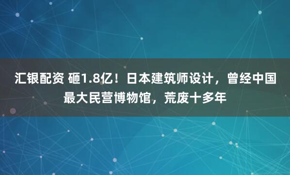 汇银配资 砸1.8亿!日本建筑师设计,曾经中国最大民营博物馆,荒废十多年
