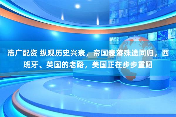 浩广配资 纵观历史兴衰，帝国衰落殊途同归，西班牙、英国的老路，美国正在步步重蹈